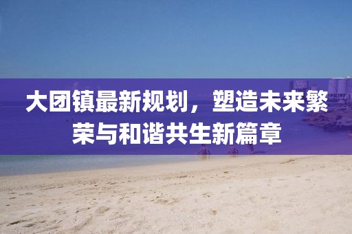 大團(tuán)鎮(zhèn)最新規(guī)劃，塑造未來繁榮與和諧共生新篇章