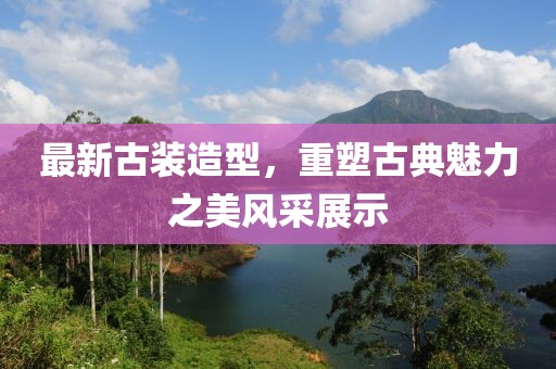 最新古裝造型，重塑古典魅力之美風(fēng)采展示