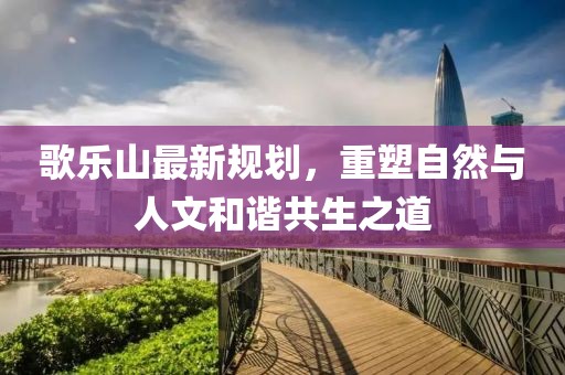 歌樂(lè)山最新規(guī)劃，重塑自然與人文和諧共生之道