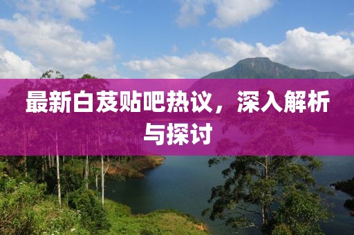 最新白芨貼吧熱議，深入解析與探討