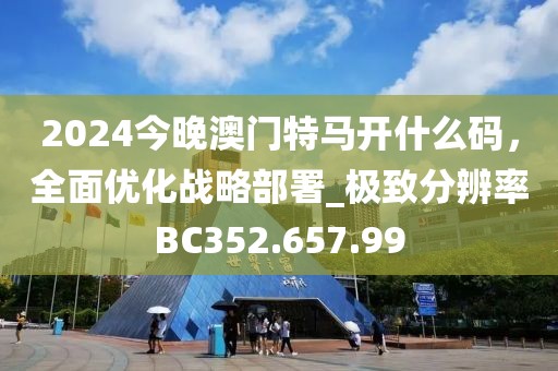2024今晚澳門特馬開什么碼，全面優(yōu)化戰(zhàn)略部署_極致分辨率BC352.657.99