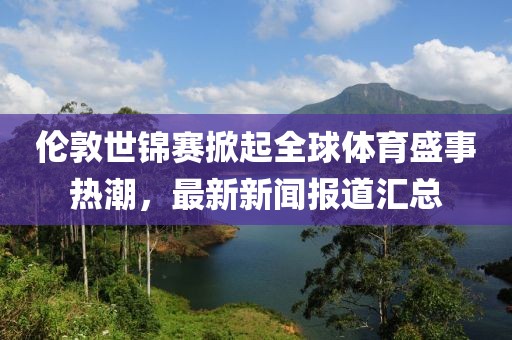 倫敦世錦賽掀起全球體育盛事熱潮，最新新聞報道匯總