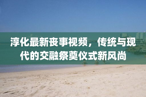 淳化最新喪事視頻，傳統(tǒng)與現(xiàn)代的交融祭奠儀式新風尚
