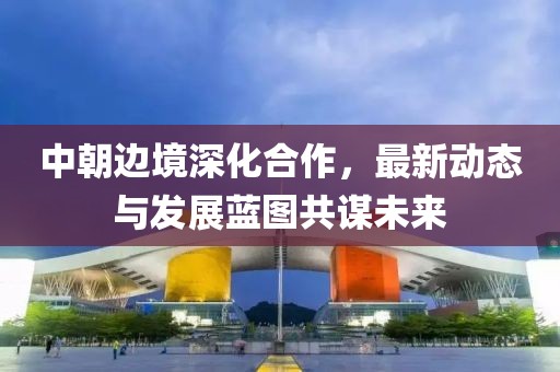 中朝邊境深化合作，最新動態(tài)與發(fā)展藍(lán)圖共謀未來