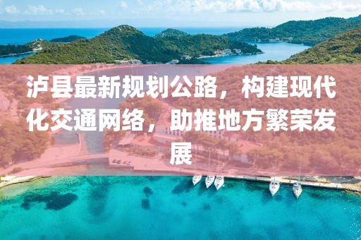瀘縣最新規(guī)劃公路，構(gòu)建現(xiàn)代化交通網(wǎng)絡(luò)，助推地方繁榮發(fā)展