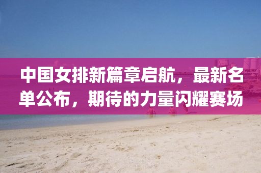 中國女排新篇章啟航，最新名單公布，期待的力量閃耀賽場