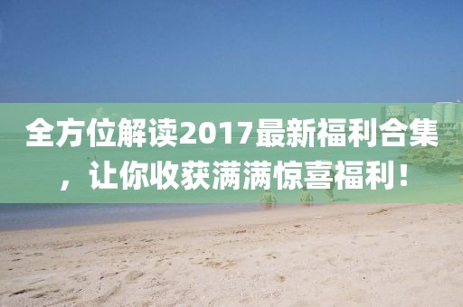 全方位解讀2017最新福利合集，讓你收獲滿滿驚喜福利！
