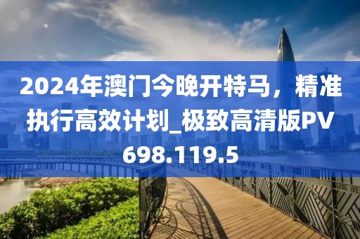 2024年澳門今晚開特馬，精準(zhǔn)執(zhí)行高效計(jì)劃_極致高清版PV698.119.5