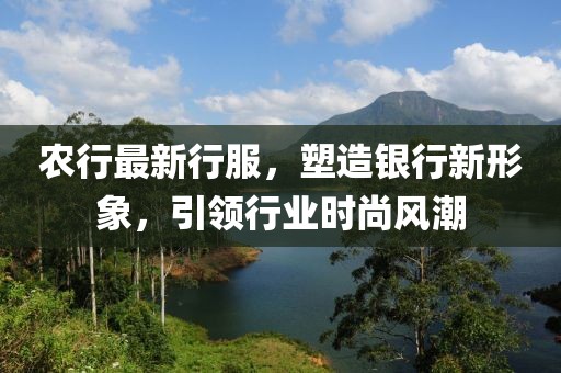 農(nóng)行最新行服，塑造銀行新形象，引領(lǐng)行業(yè)時(shí)尚風(fēng)潮