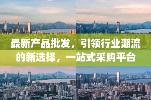 最新產(chǎn)品批發(fā)，引領(lǐng)行業(yè)潮流的新選擇，一站式采購平臺