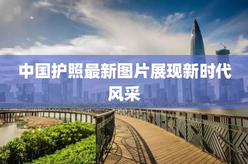 中國護(hù)照最新圖片展現(xiàn)新時(shí)代風(fēng)采