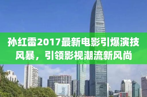 孫紅雷2017最新電影引爆演技風(fēng)暴，引領(lǐng)影視潮流新風(fēng)尚