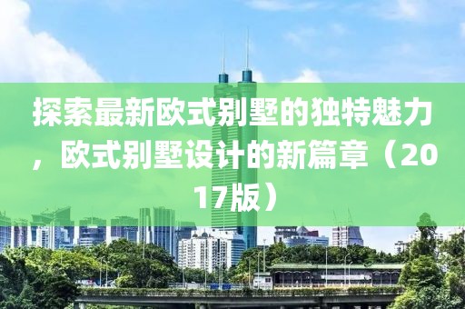 探索最新歐式別墅的獨(dú)特魅力，歐式別墅設(shè)計(jì)的新篇章（2017版）