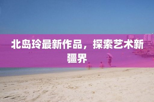 北島玲最新作品，探索藝術(shù)新疆界