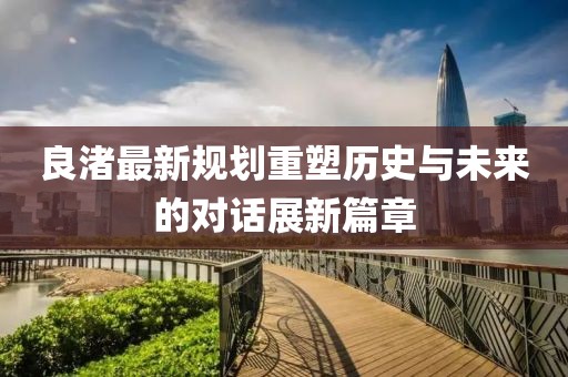 良渚最新規(guī)劃重塑歷史與未來的對話展新篇章