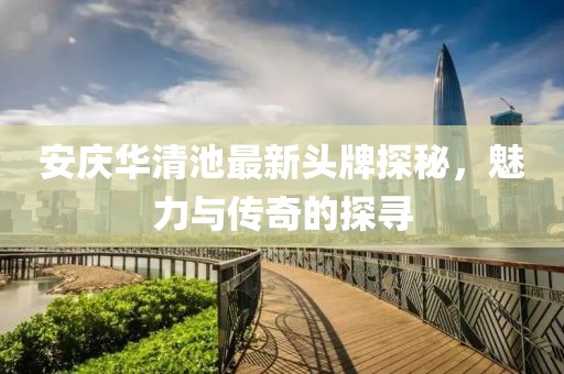 安慶華清池最新頭牌探秘，魅力與傳奇的探尋