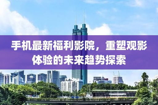 手機(jī)最新福利影院，重塑觀影體驗(yàn)的未來(lái)趨勢(shì)探索
