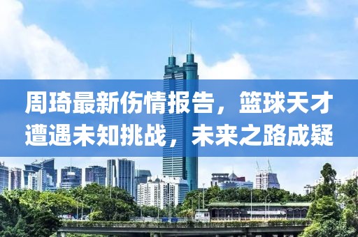 周琦最新傷情報告，籃球天才遭遇未知挑戰(zhàn)，未來之路成疑