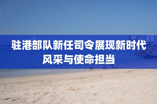 駐港部隊新任司令展現(xiàn)新時代風(fēng)采與使命擔(dān)當