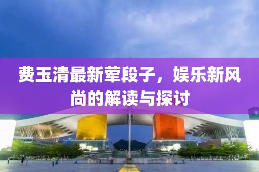 費玉清最新葷段子，娛樂新風(fēng)尚的解讀與探討