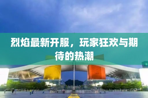 烈焰最新開(kāi)服，玩家狂歡與期待的熱潮