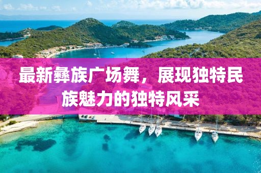最新彝族廣場舞，展現(xiàn)獨特民族魅力的獨特風采