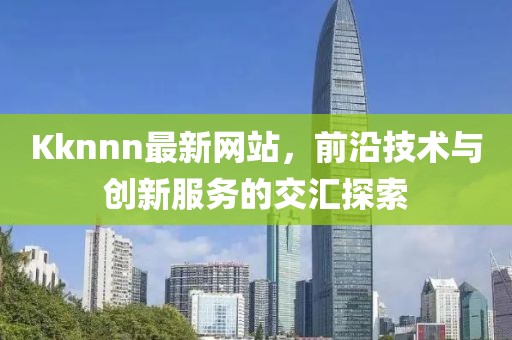 Kknnn最新網(wǎng)站，前沿技術與創(chuàng)新服務的交匯探索