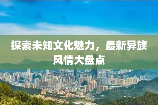 探索未知文化魅力，最新異族風(fēng)情大盤點(diǎn)