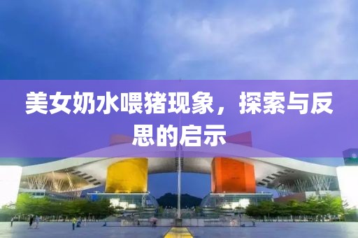 美女奶水喂豬現(xiàn)象，探索與反思的啟示