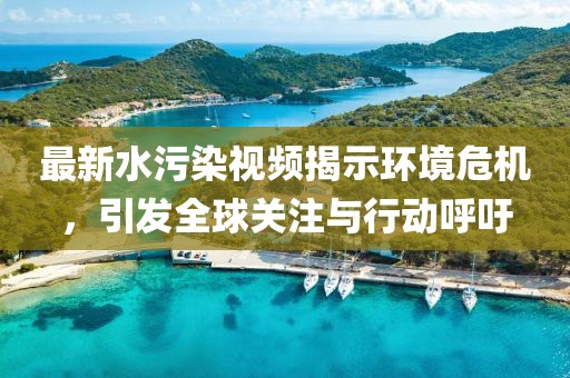 最新水污染視頻揭示環(huán)境危機，引發(fā)全球關注與行動呼吁