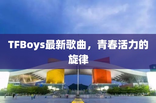 TFBoys最新歌曲，青春活力的旋律
