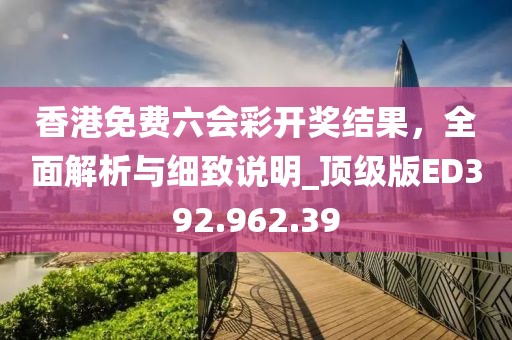 香港免費(fèi)六會(huì)彩開獎(jiǎng)結(jié)果，全面解析與細(xì)致說明_頂級(jí)版ED392.962.39