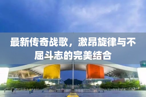 最新傳奇戰(zhàn)歌，激昂旋律與不屈斗志的完美結(jié)合