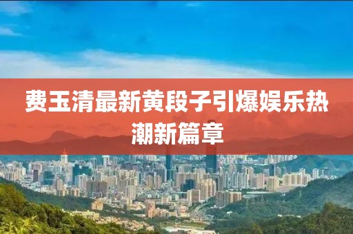 費(fèi)玉清最新黃段子引爆娛樂熱潮新篇章