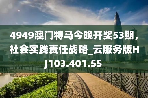 4949澳門特馬今晚開獎53期，社會實(shí)踐責(zé)任戰(zhàn)略_云服務(wù)版HJ103.401.55