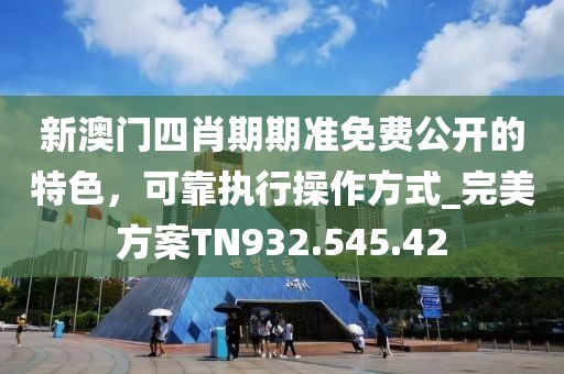 新澳門四肖期期準免費公開的特色，可靠執(zhí)行操作方式_完美方案TN932.545.42