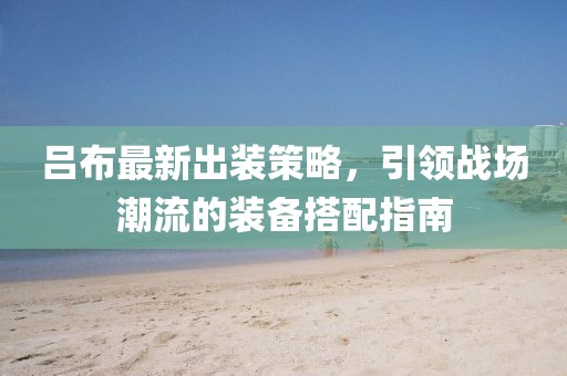 呂布最新出裝策略，引領戰(zhàn)場潮流的裝備搭配指南
