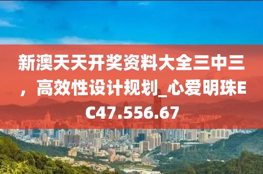 新澳天天開獎資料大全三中三，高效性設計規(guī)劃_心愛明珠EC47.556.67