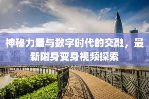 神秘力量與數(shù)字時代的交融，最新附身變身視頻探索