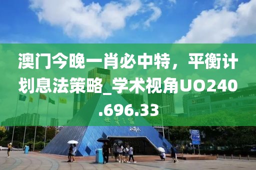 澳門今晚一肖必中特，平衡計(jì)劃息法策略_學(xué)術(shù)視角UO240.696.33