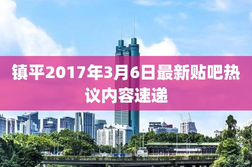 鎮(zhèn)平2017年3月6日最新貼吧熱議內(nèi)容速遞