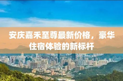 安慶嘉禾至尊最新價(jià)格，豪華住宿體驗(yàn)的新標(biāo)桿