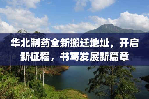 華北制藥全新搬遷地址，開啟新征程，書寫發(fā)展新篇章