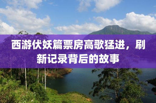 西游伏妖篇票房高歌猛進(jìn)，刷新記錄背后的故事