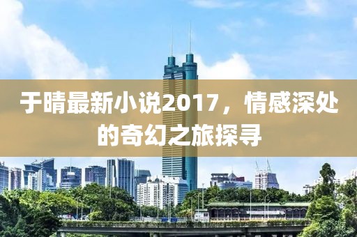 于晴最新小說2017，情感深處的奇幻之旅探尋