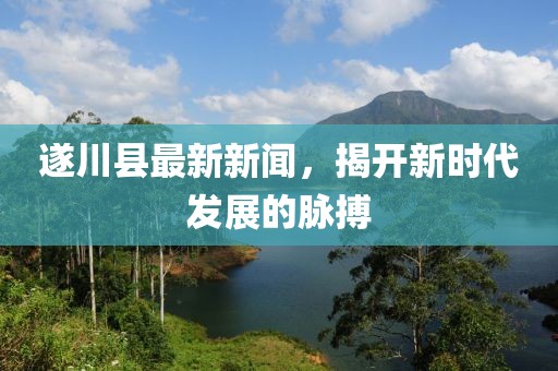 遂川縣最新新聞，揭開(kāi)新時(shí)代發(fā)展的脈搏