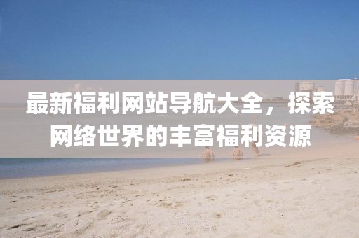 最新福利網(wǎng)站導(dǎo)航大全，探索網(wǎng)絡(luò)世界的豐富福利資源