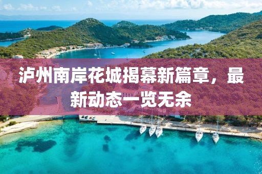 瀘州南岸花城揭幕新篇章，最新動態(tài)一覽無余