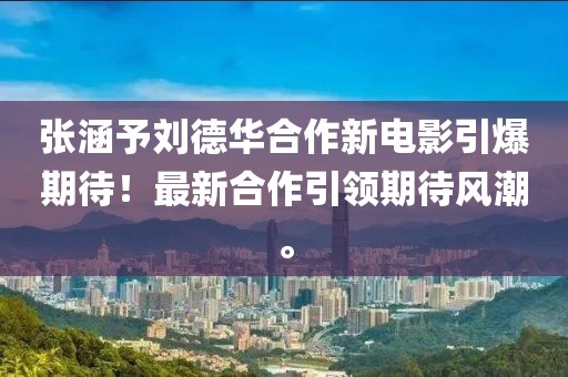 張涵予劉德華合作新電影引爆期待！最新合作引領(lǐng)期待風(fēng)潮。
