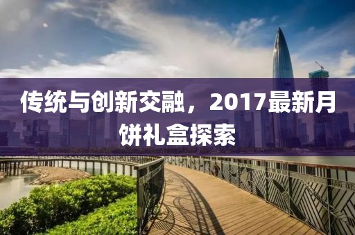 傳統(tǒng)與創(chuàng)新交融，2017最新月餅禮盒探索